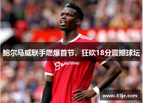 鲍尔马威联手燃爆首节，狂砍18分震撼球坛